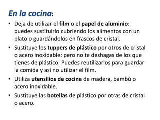 En la cocina:
• Deja de utilizar el film o el papel de aluminio:
puedes sustituirlo cubriendo los alimentos con un
plato o guardándolos en frascos de cristal.
• Sustituye los tuppers de plástico por otros de cristal
o acero inoxidable: pero no te deshagas de los que
tienes de plástico. Puedes reutilizarlos para guardar
la comida y así no utilizar el film.
• Utiliza utensilios de cocina de madera, bambú o
acero inoxidable.
• Sustituye las botellas de plástico por otras de cristal
o acero.
 