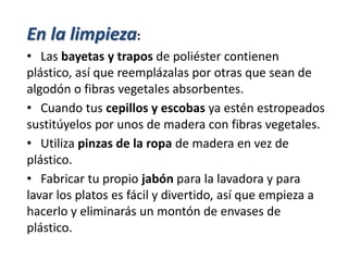 En la limpieza:
• Las bayetas y trapos de poliéster contienen
plástico, así que reemplázalas por otras que sean de
algodón o fibras vegetales absorbentes.
• Cuando tus cepillos y escobas ya estén estropeados
sustitúyelos por unos de madera con fibras vegetales.
• Utiliza pinzas de la ropa de madera en vez de
plástico.
• Fabricar tu propio jabón para la lavadora y para
lavar los platos es fácil y divertido, así que empieza a
hacerlo y eliminarás un montón de envases de
plástico.
 