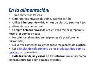 En la alimentación:
• Toma alimentos frescos
• Optar por los envases de vidrio, papel o cartón
• Utiliza biberones de vidrio en vez de plástico para tus hijos
y tetinas de caucho natural.
• Compra bebidas envasadas en cristal o mejor ¡prepara tú
mismo los zumos en casa!
• No calentar alimentos en recipientes de plástico en el
microondas,
• No verter alimentos calientes sobre recipientes de plástico,
• Las cápsulas de café son uno de los productos que peor se
reciclan, así que evita su uso.
• Evita las bandejas y vasos de estirofoam (similar al corcho
blanco), sobre todo con líquidos calientes.
 