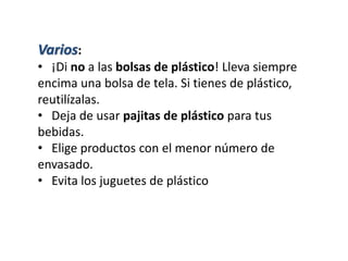 Varios:
• ¡Di no a las bolsas de plástico! Lleva siempre
encima una bolsa de tela. Si tienes de plástico,
reutilízalas.
• Deja de usar pajitas de plástico para tus
bebidas.
• Elige productos con el menor número de
envasado.
• Evita los juguetes de plástico
 