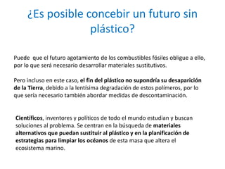 ¿Es posible concebir un futuro sin
plástico?
Puede que el futuro agotamiento de los combustibles fósiles obligue a ello,
por lo que será necesario desarrollar materiales sustitutivos.
Pero incluso en este caso, el fin del plástico no supondría su desaparición
de la Tierra, debido a la lentísima degradación de estos polímeros, por lo
que sería necesario también abordar medidas de descontaminación.
Científicos, inventores y políticos de todo el mundo estudian y buscan
soluciones al problema. Se centran en la búsqueda de materiales
alternativos que puedan sustituir al plástico y en la planificación de
estrategias para limpiar los océanos de esta masa que altera el
ecosistema marino.
 