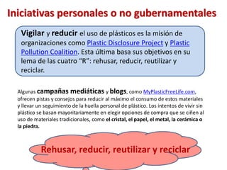 Rehusar, reducir, reutilizar y reciclar
Vigilar y reducir el uso de plásticos es la misión de
organizaciones como Plastic Disclosure Project y Plastic
Pollution Coalition. Esta última basa sus objetivos en su
lema de las cuatro “R”: rehusar, reducir, reutilizar y
reciclar.
Iniciativas personales o no gubernamentales
Algunas campañas mediáticas y blogs, como MyPlasticFreeLife.com,
ofrecen pistas y consejos para reducir al máximo el consumo de estos materiales
y llevar un seguimiento de la huella personal de plástico. Los intentos de vivir sin
plástico se basan mayoritariamente en elegir opciones de compra que se ciñen al
uso de materiales tradicionales, como el cristal, el papel, el metal, la cerámica o
la piedra.
 