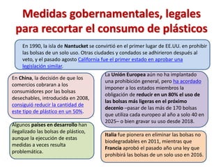 Medidas gobernamentales, legales
para recortar el consumo de plásticos
En 1990, la isla de Nantucket se convirtió en el primer lugar de EE.UU. en prohibir
las bolsas de un solo uso. Otras ciudades y condados se adhirieron después al
veto, y el pasado agosto California fue el primer estado en aprobar una
legislación similar.
En China, la decisión de que los
comercios cobraran a los
consumidores por las bolsas
desechables, introducida en 2008,
consiguió reducir la cantidad de
este tipo de plástico en un 50%.
Algunos países en desarrollo han
ilegalizado las bolsas de plástico,
aunque la ejecución de estas
medidas a veces resulta
problemática.
La Unión Europea aún no ha implantado
una prohibición general, pero ha acordado
imponer a los estados miembros la
obligación de reducir en un 80% el uso de
las bolsas más ligeras en el próximo
decenio –pasar de las más de 170 bolsas
que utiliza cada europeo al año a solo 40 en
2025– o bien gravar su uso desde 2018.
Italia fue pionera en eliminar las bolsas no
biodegradables en 2011, mientras que
Francia aprobó el pasado año una ley que
prohibirá las bolsas de un solo uso en 2016.
 