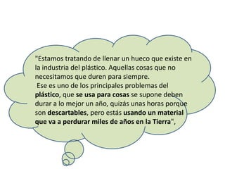 "Estamos tratando de llenar un hueco que existe en
la industria del plástico. Aquellas cosas que no
necesitamos que duren para siempre.
Ese es uno de los principales problemas del
plástico, que se usa para cosas se supone deben
durar a lo mejor un año, quizás unas horas porque
son descartables, pero estás usando un material
que va a perdurar miles de años en la Tierra",
 