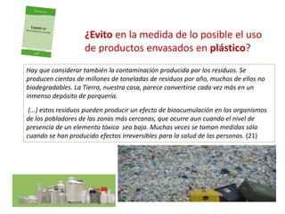 ¿Evito en la medida de lo posible el uso
de productos envasados en plástico?
Hay que considerar también la contaminación producida por los residuos. Se
producen cientos de millones de toneladas de residuos por año, muchos de ellos no
biodegradables. La Tierra, nuestra casa, parece convertirse cada vez más en un
inmenso depósito de porquería.
(...) estos residuos pueden producir un efecto de bioacumulación en los organismos
de los pobladores de las zonas más cercanas, que ocurre aun cuando el nivel de
presencia de un elemento tóxico sea bajo. Muchas veces se toman medidas sólo
cuando se han producido efectos irreversibles para la salud de las personas. (21)
 