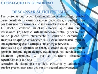 CONSEGUIR UN O PADRINO

         DESCANSAR SUFICIENTEMENTE
Las personas que beben fuertemente, generalmente no pueden
darse cuenta de lo cansadas que se encuentran, y para ello hay
por lo menos tres razones que son características del alcohol: (1)
El alcohol contiene muchas calorías, que dan energía
instantánea; (2) altera el sistema nervioso central, y por lo tanto
no se puede sentir plenamente el cansancio corporal; (3)
Después de que se desvanecen sus efectos anestésico, produce
una agitación que se asemeja a una energía nerviosa.
Después de que dejamos de beber, el efecto de agitación puede
persistir durante algún tiempo, ocasionándonos nerviosismos e
insomnio generales. O por el contrario abrumarnos
repentinamente con una
sensación de fatiga que nos deja exhaustos y letárgicos. O
pueden presentarse estas dos condiciones alternativamente.
 