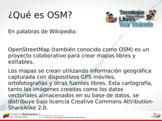 ¿Qué es OSM?
En palabras de Wikipedia:
 
OpenStreetMap (también conocido como OSM) es un
proyecto colaborativo para crear ...
