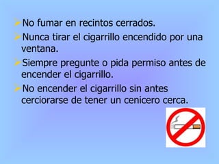 No fumar en recintos cerrados. Nunca tirar el cigarrillo encendido por una ventana. Siempre pregunte o pida permiso antes de encender el cigarrillo. No encender el cigarrillo sin antes cerciorarse de tener un cenicero cerca. 