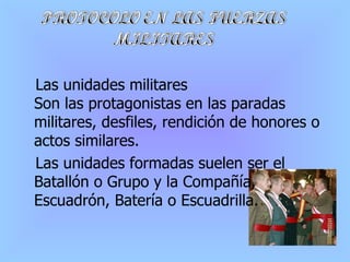 Las unidades militares Son las protagonistas en las paradas militares, desfiles, rendición de honores o actos similares. Las unidades formadas suelen ser el Batallón o Grupo y la Compañía, Escuadrón, Batería o Escuadrilla. 