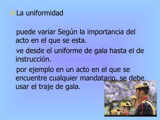 La uniformidad puede variar Según la importancia del acto en el que se esta. ve desde el uniforme de gala hasta el de instrucción. por ejemplo en un acto en el que se encuentre cualquier mandatario, se debe usar el traje de gala. 