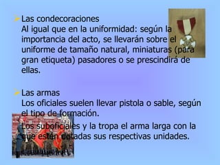 Las condecoraciones Al igual que en la uniformidad: según la importancia del acto, se llevarán sobre el uniforme de tamaño natural, miniaturas (para gran etiqueta) pasadores o se prescindirá de ellas. Las armas Los oficiales suelen llevar pistola o sable, según el tipo de formación. Los suboficiales y la tropa el arma larga con la que estén dotadas sus respectivas unidades. 