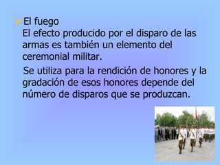 El fuego El efecto producido por el disparo de las armas es también un elemento del ceremonial militar.  Se utiliza para la rendición de honores y la gradación de esos honores depende del número de disparos que se produzcan. 
