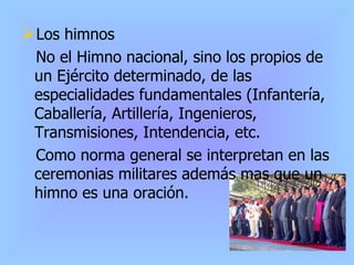 Los himnos No el Himno nacional, sino los propios de un Ejército determinado, de las especialidades fundamentales (Infantería, Caballería, Artillería, Ingenieros, Transmisiones, Intendencia, etc. Como norma general se interpretan en las ceremonias militares además mas que un himno es una oración. 