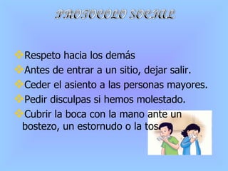 Respeto hacia los demás Antes de entrar a un sitio, dejar salir. Ceder el asiento a las personas mayores. Pedir disculpas si hemos molestado. Cubrir la boca con la mano ante un bostezo, un estornudo o la tos. 