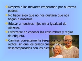 Respeto a los mayores empezando por nuestros padres. No hacer algo que no nos gustaría que nos hagan a nosotros. Educar a nuestros hijos en la igualdad de géneros. Esforzarse en conocer las costumbres y reglas de etiqueta. Caminar correctamente (erguidos, con hombros rectos, sin que los brazos cuelguen o vayan desacompasados con las piernas. 