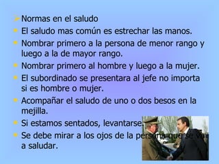 Normas en el saludo El saludo mas común es estrechar las manos. Nombrar primero a la persona de menor rango y luego a la de mayor rango. Nombrar primero al hombre y luego a la mujer. El subordinado se presentara al jefe no importa si es hombre o mujer. Acompañar el saludo de uno o dos besos en la mejilla. Si estamos sentados, levantarse. Se debe mirar a los ojos de la persona que se va a saludar. 