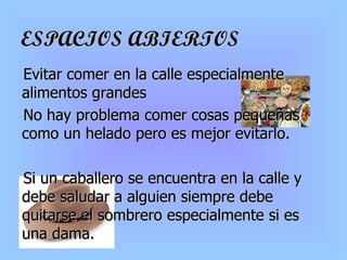 ESPACIOS ABIERTOS Evitar comer en la calle especialmente alimentos grandes No hay problema comer cosas pequeñas como un helado pero es mejor evitarlo.  Si un caballero se encuentra en la calle y debe saludar a alguien siempre debe quitarse el sombrero  especialmente si es una dama. 