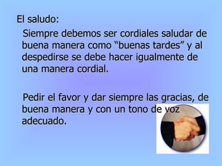 El saludo: Siempre debemos ser cordiales saludar de buena manera como “buenas tardes” y al despedirse se debe hacer igualmente de una manera cordial. Pedir el favor y dar siempre las gracias, de buena manera y con un tono de voz adecuado.  