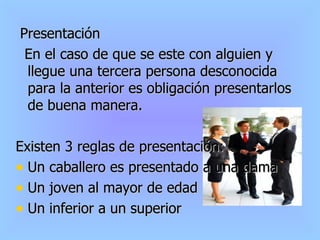 Presentación En el caso de que se este con alguien y llegue una tercera persona desconocida para la anterior es obligación presentarlos de buena manera. Existen 3 reglas de presentación: Un caballero es presentado a una dama Un joven al mayor de edad Un inferior a un superior 