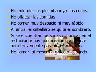 No extender los pies ni apoyar los codos. No olfatear las comidas No comer muy despacio ni muy rápido Al entrar el caballero se quita el sombrero. Si se encuentran personas conocidas en el restaurante hay que acercarse a saludar pero brevemente para no interrumpir. No llamar  al mesero a gritos ni silbando. 