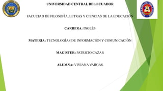 UNIVERSIDAD CENTRAL DEL ECUADOR
FACULTAD DE FILOSOFÌA, LETRAS Y CIENCIAS DE LA EDUCACIÒN
CARRERA: INGLÈS
MATERIA: TECNOLOGÌAS DE INFORMACIÒN Y COMUNICACIÒN
MAGISTER: PATRICIO CAZAR
ALUMNA: VIVIANA VARGAS
 