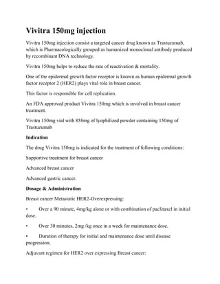 Vivitra 150mg injection
Vivitra 150mg injection consist a targeted cancer drug known as Trastuzumab,
which is Pharmacologically grouped as humanized monoclonal antibody produced
by recombinant DNA technology.
Vivitra 150mg helps to reduce the rate of reactivation & mortality.
One of the epidermal growth factor receptor is known as human epidermal growth
factor receptor 2 (HER2) plays vital role in breast cancer.
This factor is responsible for cell replication.
An FDA approved product Vivitra 150mg which is involved in breast cancer
treatment.
Vivitra 150mg vial with 858mg of lyophilized powder containing 150mg of
Trastuzumab
Indication
The drug Vivitra 150mg is indicated for the treatment of following conditions:
Supportive treatment for breast cancer
Advanced breast cancer
Advanced gastric cancer.
Dosage & Administration
Breast cancer Metastatic HER2-Overexpressing:
• Over a 90 minute, 4mg/kg alone or with combination of paclitaxel in initial
dose.
• Over 30 minutes, 2mg /kg once in a week for maintenance dose.
• Duration of therapy for initial and maintenance dose until disease
progression.
Adjuvant regimen for HER2 over expressing Breast cancer:
 