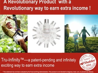 A Revolutionary Product  with a Revolutionary way to earn extra income !  Tru-Infinity™— a patent-pending and infinitely exciting way to earn extra income  * This statement has not been evaluated by the Food and Drug Administration. This product is not intended to diagnose, treat, cure, or prevent any disease.  