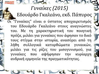 Γυναίκες (2015)
Εδουάρδο Γκαλεάνο, εκδ. Πάπυρος
Οι "Γυναίκες" είναι ο ύστατος αποχαιρετισμός
του Εδουάρδο Γκαλεάνο στους αναγνώστες
του. Με τη χαρακτηριστική του ποιητική
πρόζα, μιλάει για γυναίκες που άφησαν το δικό
τους στίγμα στην ιστορία, ανασύρει από τη
λήθη συλλογικά κατορθώματα γυναικών,
μιλάει για τις ρίζες του μισογυνισμού, για
γυναίκες που αψήφησαν την κυρίαρχη
ανδρική ερμηνεία της πραγματικότητας.
 