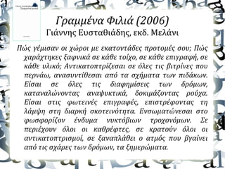 Γραμμένα Φιλιά (2006)
Γιάννης Ευσταθιάδης, εκδ. Μελάνι
Πώς γέμισαν οι χώροι με εκατοντάδες προτομές σου; Πώς
χαράχτηκες ξαφνικά σε κάθε τοίχο, σε κάθε επιγραφή, σε
κάθε υλικό; Αντικατοπτρίζεσαι σε όλες τις βιτρίνες που
περνάω, ανασυντίθεσαι από τα σχήματα των πιδάκων.
Είσαι σε όλες τις διαφημίσεις των δρόμων,
καταναλώνοντας αναψυκτικά, δοκιμάζοντας ρούχα.
Είσαι στις φωτεινές επιγραφές, επιστρέφοντας τη
λάμψη στη διαρκή σκοτεινότητα. Ενσωματώνεσαι στο
φωσφορίζον ένδυμα νυκτόβιων τροχονόμων. Σε
περιέχουν όλοι οι καθρέφτες, σε κρατούν όλοι οι
αντικατοπτρισμοί, σε ξαναπλάθει ο ατμός που βγαίνει
από τις σχάρες των δρόμων, τα ξημερώματα.
 