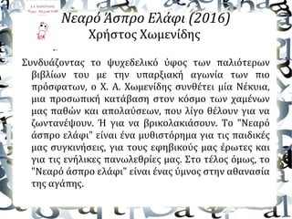 Νεαρό Άσπρο Ελάφι (2016)
Χρήστος Χωμενίδης
Συνδυάζοντας το ψυχεδελικό ύφος των παλιότερων
βιβλίων του με την υπαρξιακή αγωνία των πιο
πρόσφατων, ο Χ. Α. Χωμενίδης συνθέτει μία Nέκυια,
μια προσωπική κατάβαση στον κόσμο των χαμένων
μας παθών και απολαύσεων, που λίγο θέλουν για να
ζωντανέψουν. Ή για να βρικολακιάσουν. Το "Νεαρό
άσπρο ελάφι" είναι ένα μυθιστόρημα για τις παιδικές
μας συγκινήσεις, για τους εφηβικούς μας έρωτες και
για τις ενήλικες πανωλεθρίες μας. Στο τέλος όμως, το
"Νεαρό άσπρο ελάφι" είναι ένας ύμνος στην αθανασία
της αγάπης.
 