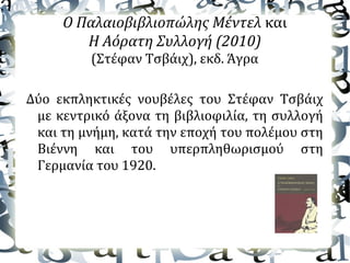 Ο Παλαιοβιβλιοπώλης Μέντελ και
Η Αόρατη Συλλογή (2010)
(Στέφαν Τσβάιχ), εκδ. Άγρα
Δύο εκπληκτικές νουβέλες του Στέφαν Τσβάιχ
με κεντρικό άξονα τη βιβλιοφιλία, τη συλλογή
και τη μνήμη, κατά την εποχή του πολέμου στη
Βιέννη και του υπερπληθωρισμού στη
Γερμανία του 1920.
 
