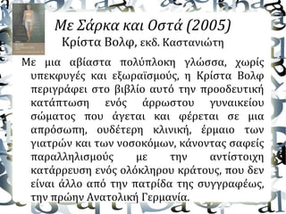 Με Σάρκα και Οστά (2005)
Κρίστα Βολφ, εκδ. Καστανιώτη
Με μια αβίαστα πολύπλοκη γλώσσα, χωρίς
υπεκφυγές και εξωραϊσμούς, η Κρίστα Βολφ
περιγράφει στο βιβλίο αυτό την προοδευτική
κατάπτωση ενός άρρωστου γυναικείου
σώματος που άγεται και φέρεται σε μια
απρόσωπη, ουδέτερη κλινική, έρμαιο των
γιατρών και των νοσοκόμων, κάνοντας σαφείς
παραλληλισμούς με την αντίστοιχη
κατάρρευση ενός ολόκληρου κράτους, που δεν
είναι άλλο από την πατρίδα της συγγραφέως,
την πρώην Ανατολική Γερμανία.
 