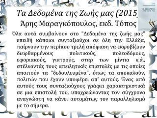 Τα Δεδομένα της Ζωής μας (2015)
Άρης Μαραγκόπουλος, εκδ. Τόπος
Όλα αυτά συμβαίνουν στο "Δεδομένα της ζωής μας"
επειδή κάποιοι συνταξιούχοι σε όλη την Ελλάδα,
παίρνουν την περίπου τρελή απόφαση να εκφοβίζουν
διεφθαρμένους πολιτικούς, πολεοδόμους,
εφοριακούς, γιατρούς, σταρ των μίντια κ.ά.,
στέλνοντάς τους απειλητικές επιστολές με τις οποίες
απαιτούν τα "δεδουλευμένα", όπως τα αποκαλούν,
πολιτών που έχουν υποφέρει απ' αυτούς. Ένας από
αυτούς τους συνταξιούχους γράφει χαρακτηριστικά
σε μια επιστολή του, υποχρεώνοντας τον σύγχρονο
αναγνώστη να κάνει αυτομάτως τον παραλληλισμό
με το σήμερα.
 
