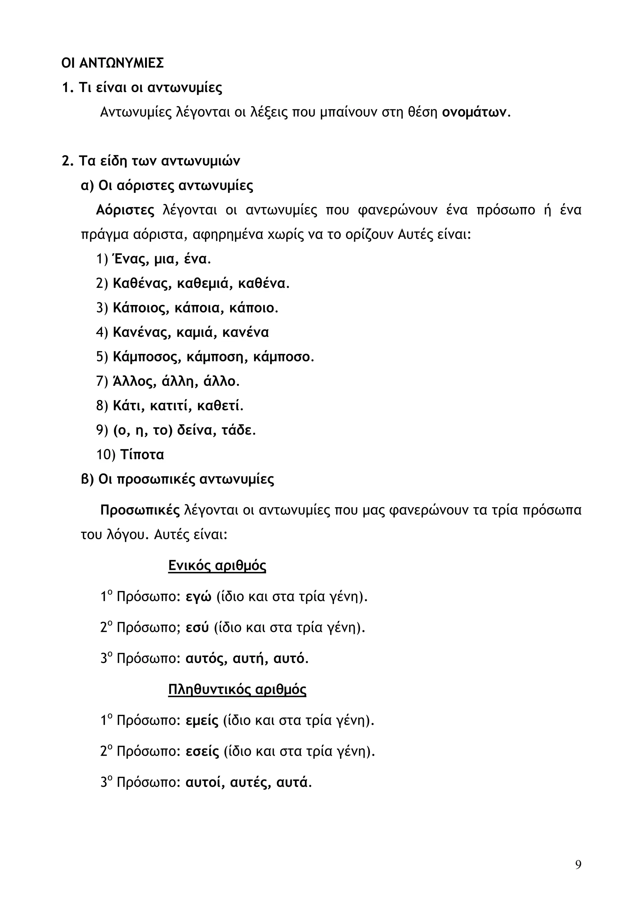 ΟΙ ΑΝΤΩΝΥΜΙΕΣ
1. Τι είναι οι αντωνυμίες
      Αντωνυμίες λέγονται οι λέξεις που μπαίνουν στη θέση ονομάτων.


2. Τα είδη των αντωνυμιών
   α) Οι αόριστες αντωνυμίες
     Αόριστες λέγονται οι αντωνυμίες που φανερώνουν ένα πρόσωπο ή ένα
   πράγμα αόριστα, αφηρημένα χωρίς να το ορίζουν Αυτές είναι:
     1) Ένας, μια, ένα.
     2) Καθένας, καθεμιά, καθένα.
     3) Kάποιος, κάποια, κάποιο.
     4) Κανένας, καμιά, κανένα
     5) Kάμποσος, κάμποση, κάμποσο.
     7) Άλλος, άλλη, άλλο.
     8) Κάτι, κατιτί, καθετί.
     9) (ο, η, το) δείνα, τάδε.
     10) Τίποτα
   β) Οι προσωπικές αντωνυμίες

      Προσωπικές λέγονται οι αντωνυμίες που μας φανερώνουν τα τρία πρόσωπα
   του λόγου. Αυτές είναι:

                  Ενικός αριθμός

      1ο Πρόσωπο: εγώ (ίδιο και στα τρία γένη).

      2ο Πρόσωπο; εσύ (ίδιο και στα τρία γένη).

      3ο Πρόσωπο: αυτός, αυτή, αυτό.

                  Πληθυντικός αριθμός

      1ο Πρόσωπο: εμείς (ίδιο και στα τρία γένη).

      2ο Πρόσωπο: εσείς (ίδιο και στα τρία γένη).

      3ο Πρόσωπο: αυτοί, αυτές, αυτά.




                                                                         9
 
