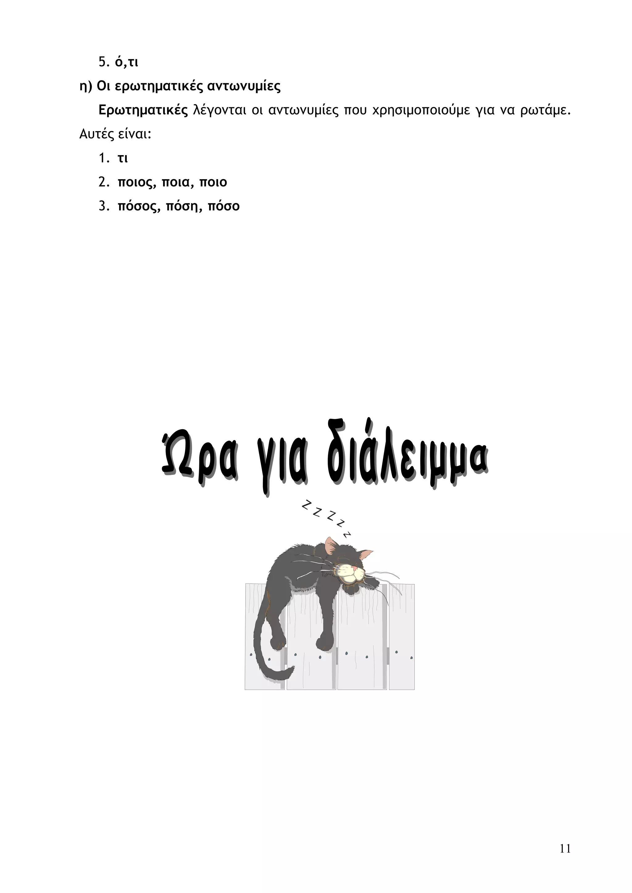 5. ό,τι
η) Οι ερωτηματικές αντωνυμίες
   Ερωτηματικές λέγονται οι αντωνυμίες που χρησιμοποιούμε για να ρωτάμε.
Αυτές είναι:
   1. τι
   2. ποιος, ποια, ποιο
   3. πόσος, πόση, πόσο




                                                                      11
 
