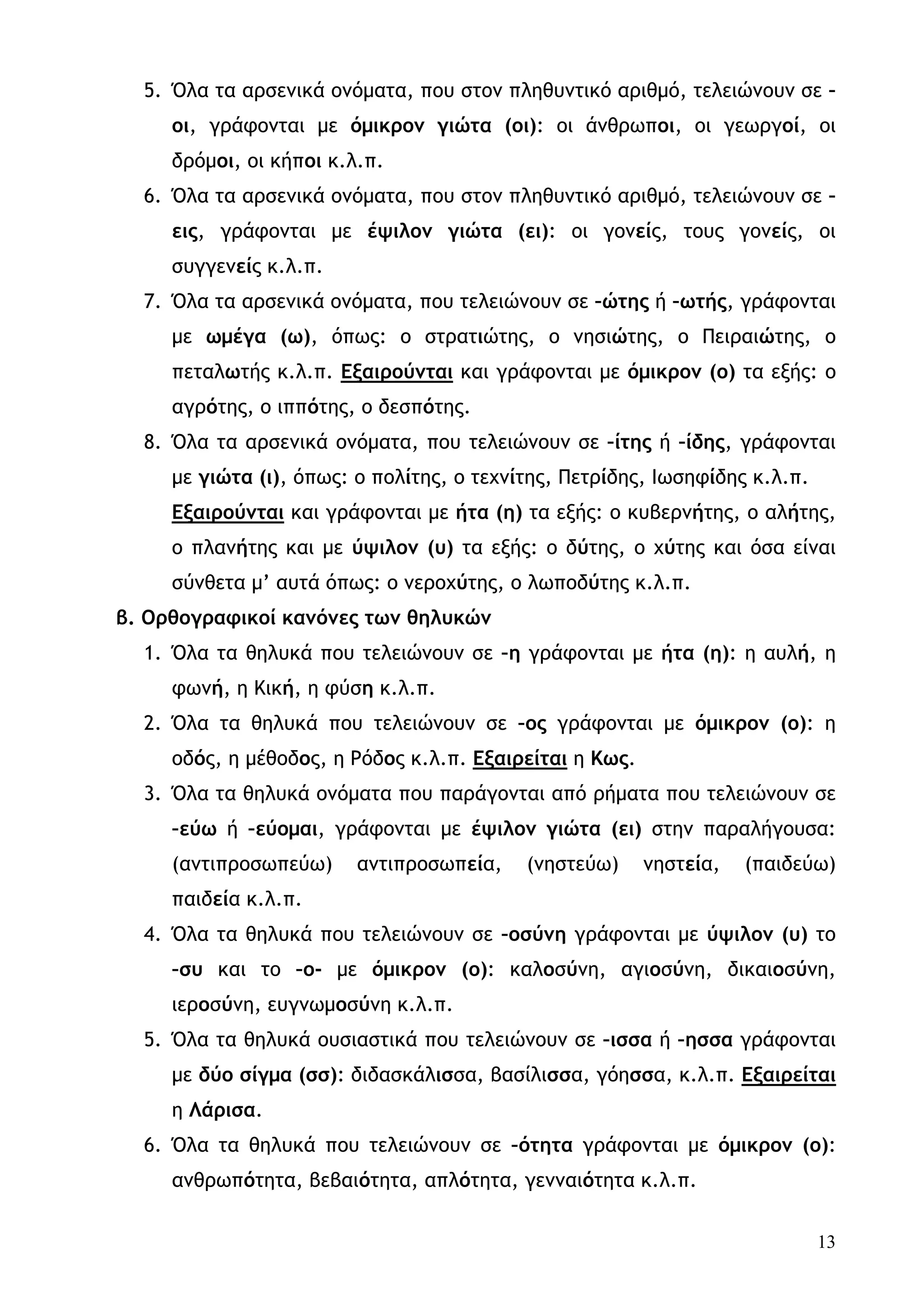 5. Όλα τα αρσενικά ονόματα, που στον πληθυντικό αριθμό, τελειώνουν σε –
     οι, γράφονται με όμικρον γιώτα (οι): οι άνθρωποι, οι γεωργοί, οι
     δρόμοι, οι κήποι κ.λ.π.
  6. Όλα τα αρσενικά ονόματα, που στον πληθυντικό αριθμό, τελειώνουν σε –
     εις, γράφονται με έψιλον γιώτα (ει): οι γονείς, τους γονείς, οι
     συγγενείς κ.λ.π.
  7. Όλα τα αρσενικά ονόματα, που τελειώνουν σε –ώτης ή –ωτής, γράφονται
     με ωμέγα (ω), όπως: ο στρατιώτης, ο νησιώτης, ο Πειραιώτης, ο
     πεταλωτής κ.λ.π. Εξαιρούνται και γράφονται με όμικρον (ο) τα εξής: ο
     αγρότης, ο ιππότης, ο δεσπότης.
  8. Όλα τα αρσενικά ονόματα, που τελειώνουν σε –ίτης ή –ίδης, γράφονται
     με γιώτα (ι), όπως: ο πολίτης, ο τεχνίτης, Πετρίδης, Ιωσηφίδης κ.λ.π.
     Εξαιρούνται και γράφονται με ήτα (η) τα εξής: ο κυβερνήτης, ο αλήτης,
     ο πλανήτης και με ύψιλον (υ) τα εξής: ο δύτης, ο χύτης και όσα είναι
     σύνθετα μ’ αυτά όπως: ο νεροχύτης, ο λωποδύτης κ.λ.π.
β. Ορθογραφικοί κανόνες των θηλυκών
  1. Όλα τα θηλυκά που τελειώνουν σε –η γράφονται με ήτα (η): η αυλή, η
     φωνή, η Κική, η φύση κ.λ.π.
  2. Όλα τα θηλυκά που τελειώνουν σε –ος γράφονται με όμικρον (ο): η
     οδός, η μέθοδος, η Ρόδος κ.λ.π. Εξαιρείται η Κως.
  3. Όλα τα θηλυκά ονόματα που παράγονται από ρήματα που τελειώνουν σε
     –εύω ή –εύομαι, γράφονται με έψιλον γιώτα (ει) στην παραλήγουσα:
     (αντιπροσωπεύω)     αντιπροσωπεία,    (νηστεύω)     νηστεία,   (παιδεύω)
     παιδεία κ.λ.π.
  4. Όλα τα θηλυκά που τελειώνουν σε –οσύνη γράφονται με ύψιλον (υ) το
     –συ και το –ο- με όμικρον (ο): καλοσύνη, αγιοσύνη, δικαιοσύνη,
     ιεροσύνη, ευγνωμοσύνη κ.λ.π.
  5. Όλα τα θηλυκά ουσιαστικά που τελειώνουν σε –ισσα ή –ησσα γράφονται
     με δύο σίγμα (σσ): διδασκάλισσα, βασίλισσα, γόησσα, κ.λ.π. Εξαιρείται
     η Λάρισα.
  6. Όλα τα θηλυκά που τελειώνουν σε –ότητα γράφονται με όμικρον (ο):
     ανθρωπότητα, βεβαιότητα, απλότητα, γενναιότητα κ.λ.π.


                                                                             13
 