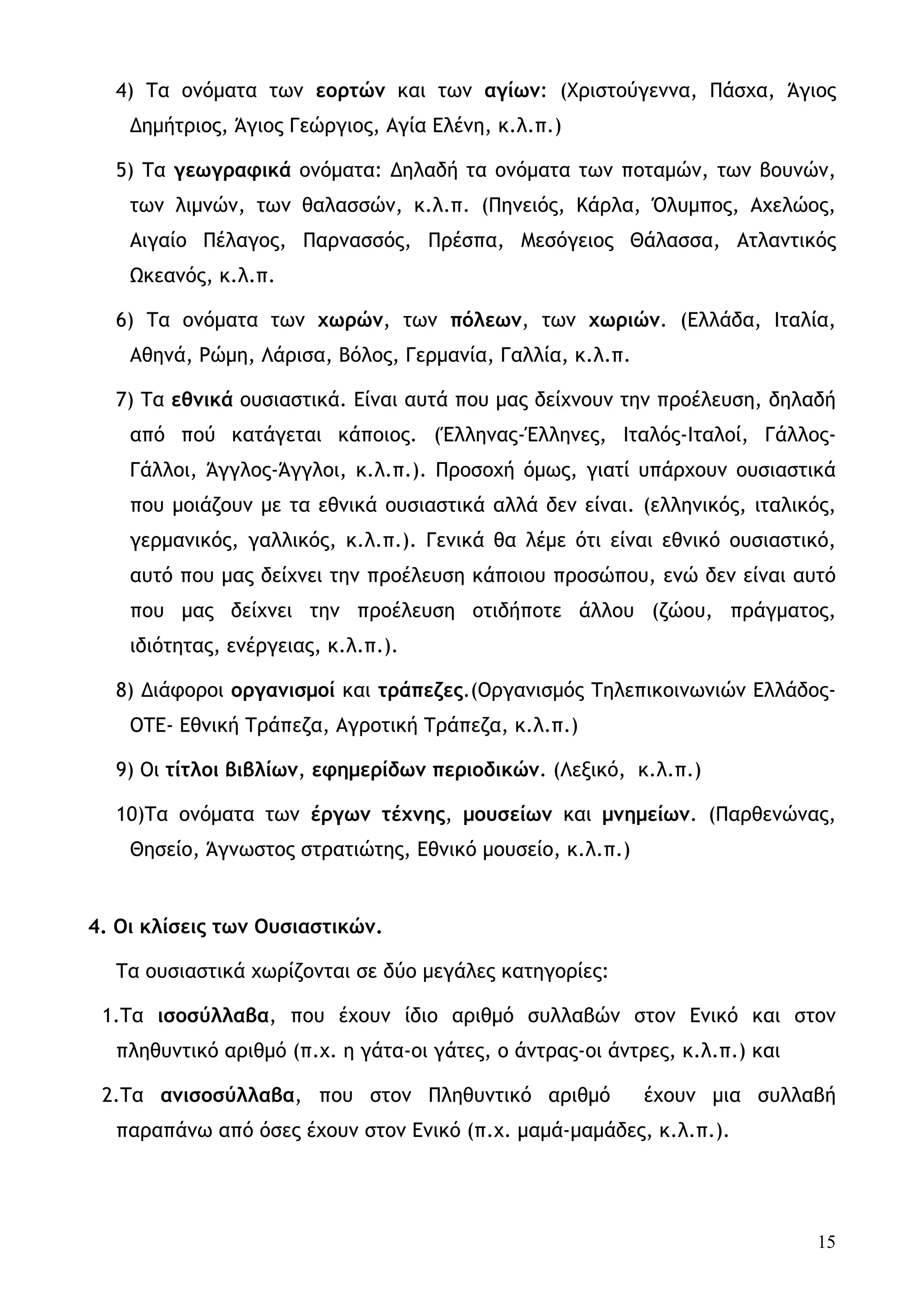 4) Τα ονόματα των εορτών και των αγίων: (Χριστούγεννα, Πάσχα, Άγιος
    Δημήτριος, Άγιος Γεώργιος, Αγία Ελένη, κ.λ.π.)

  5) Τα γεωγραφικά ονόματα: Δηλαδή τα ονόματα των ποταμών, των βουνών,
    των λιμνών, των θαλασσών, κ.λ.π. (Πηνειός, Κάρλα, Όλυμπος, Αχελώος,
    Αιγαίο Πέλαγος, Παρνασσός, Πρέσπα, Μεσόγειος Θάλασσα, Ατλαντικός
    Ωκεανός, κ.λ.π.

  6) Τα ονόματα των χωρών, των πόλεων, των χωριών. (Ελλάδα, Ιταλία,
    Αθηνά, Ρώμη, Λάρισα, Βόλος, Γερμανία, Γαλλία, κ.λ.π.

  7) Τα εθνικά ουσιαστικά. Είναι αυτά που μας δείχνουν την προέλευση, δηλαδή
    από πού κατάγεται κάποιος. (Έλληνας-Έλληνες, Ιταλός-Ιταλοί, Γάλλος-
    Γάλλοι, Άγγλος-Άγγλοι, κ.λ.π.). Προσοχή όμως, γιατί υπάρχουν ουσιαστικά
    που μοιάζουν με τα εθνικά ουσιαστικά αλλά δεν είναι. (ελληνικός, ιταλικός,
    γερμανικός, γαλλικός, κ.λ.π.). Γενικά θα λέμε ότι είναι εθνικό ουσιαστικό,
    αυτό που μας δείχνει την προέλευση κάποιου προσώπου, ενώ δεν είναι αυτό
    που μας δείχνει την προέλευση οτιδήποτε άλλου (ζώου, πράγματος,
    ιδιότητας, ενέργειας, κ.λ.π.).

  8) Διάφοροι οργανισμοί και τράπεζες.(Οργανισμός Τηλεπικοινωνιών Ελλάδος-
    ΟΤΕ- Εθνική Τράπεζα, Αγροτική Τράπεζα, κ.λ.π.)

  9) Οι τίτλοι βιβλίων, εφημερίδων περιοδικών. (Λεξικό, κ.λ.π.)

  10)Τα ονόματα των έργων τέχνης, μουσείων και μνημείων. (Παρθενώνας,
    Θησείο, Άγνωστος στρατιώτης, Εθνικό μουσείο, κ.λ.π.)


4. Οι κλίσεις των Ουσιαστικών.

  Τα ουσιαστικά χωρίζονται σε δύο μεγάλες κατηγορίες:

 1.Τα ισοσύλλαβα, που έχουν ίδιο αριθμό συλλαβών στον Ενικό και στον
  πληθυντικό αριθμό (π.χ. η γάτα-οι γάτες, ο άντρας-οι άντρες, κ.λ.π.) και

 2.Τα ανισοσύλλαβα, που στον Πληθυντικό αριθμό             έχουν μια συλλαβή
  παραπάνω από όσες έχουν στον Ενικό (π.χ. μαμά-μαμάδες, κ.λ.π.).




                                                                             15
 
