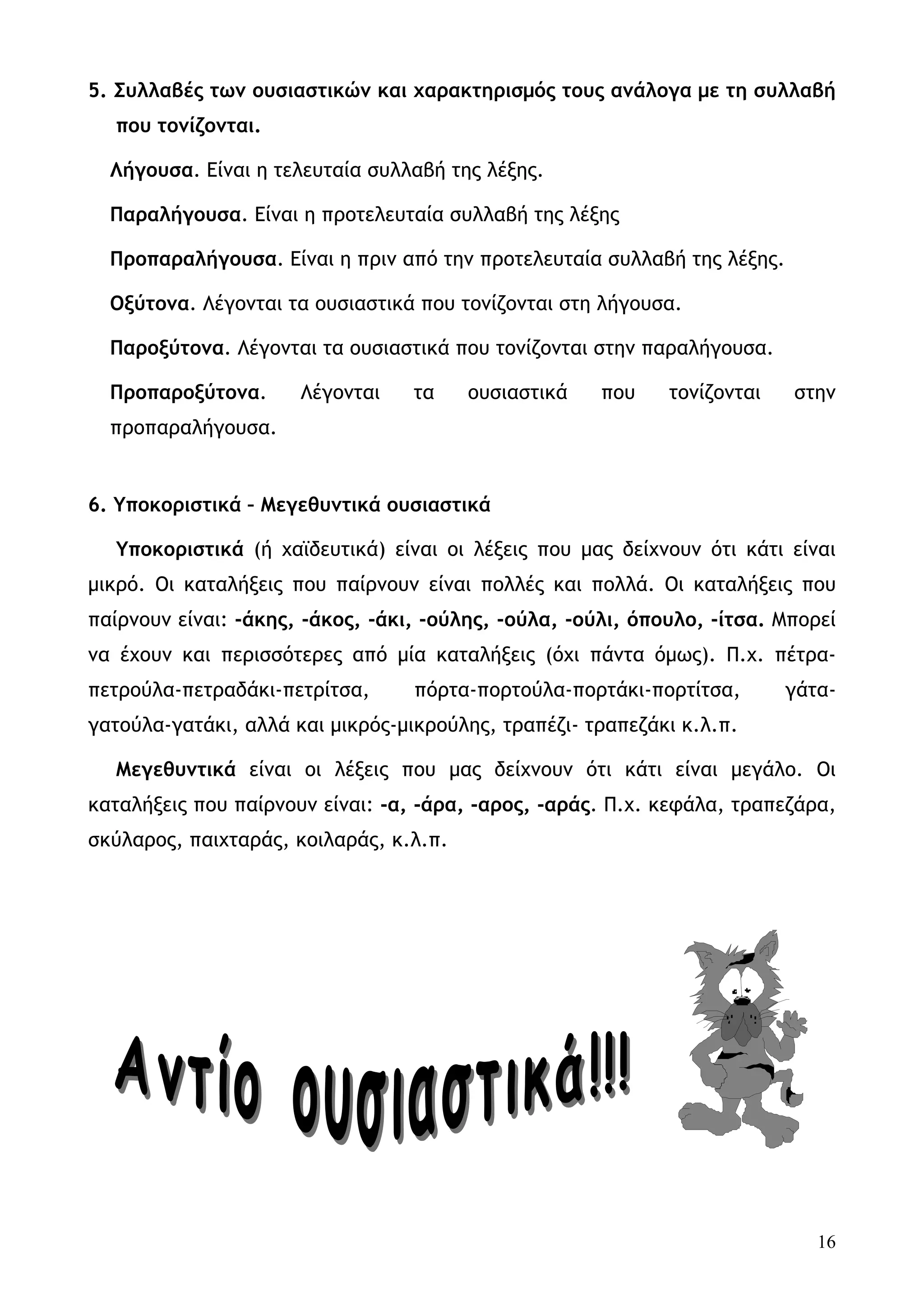 5. Συλλαβές των ουσιαστικών και χαρακτηρισμός τους ανάλογα με τη συλλαβή
  που τονίζονται.

  Λήγουσα. Είναι η τελευταία συλλαβή της λέξης.

  Παραλήγουσα. Είναι η προτελευταία συλλαβή της λέξης

  Προπαραλήγουσα. Είναι η πριν από την προτελευταία συλλαβή της λέξης.

  Οξύτονα. Λέγονται τα ουσιαστικά που τονίζονται στη λήγουσα.

  Παροξύτονα. Λέγονται τα ουσιαστικά που τονίζονται στην παραλήγουσα.

  Προπαροξύτονα.      Λέγονται    τα    ουσιαστικά    που    τονίζονται   στην
  προπαραλήγουσα.


6. Υποκοριστικά – Μεγεθυντικά ουσιαστικά

  Υποκοριστικά (ή χαϊδευτικά) είναι οι λέξεις που μας δείχνουν ότι κάτι είναι
μικρό. Οι καταλήξεις που παίρνουν είναι πολλές και πολλά. Οι καταλήξεις που
παίρνουν είναι: -άκης, -άκος, -άκι, -ούλης, -ούλα, -ούλι, όπουλο, -ίτσα. Μπορεί
να έχουν και περισσότερες από μία καταλήξεις (όχι πάντα όμως). Π.χ. πέτρα-
πετρούλα-πετραδάκι-πετρίτσα,      πόρτα-πορτούλα-πορτάκι-πορτίτσα,        γάτα-
γατούλα-γατάκι, αλλά και μικρός-μικρούλης, τραπέζι- τραπεζάκι κ.λ.π.

  Μεγεθυντικά είναι οι λέξεις που μας δείχνουν ότι κάτι είναι μεγάλο. Οι
καταλήξεις που παίρνουν είναι: -α, -άρα, -αρος, -αράς. Π.χ. κεφάλα, τραπεζάρα,
σκύλαρος, παιχταράς, κοιλαράς, κ.λ.π.




                                                                             16
 