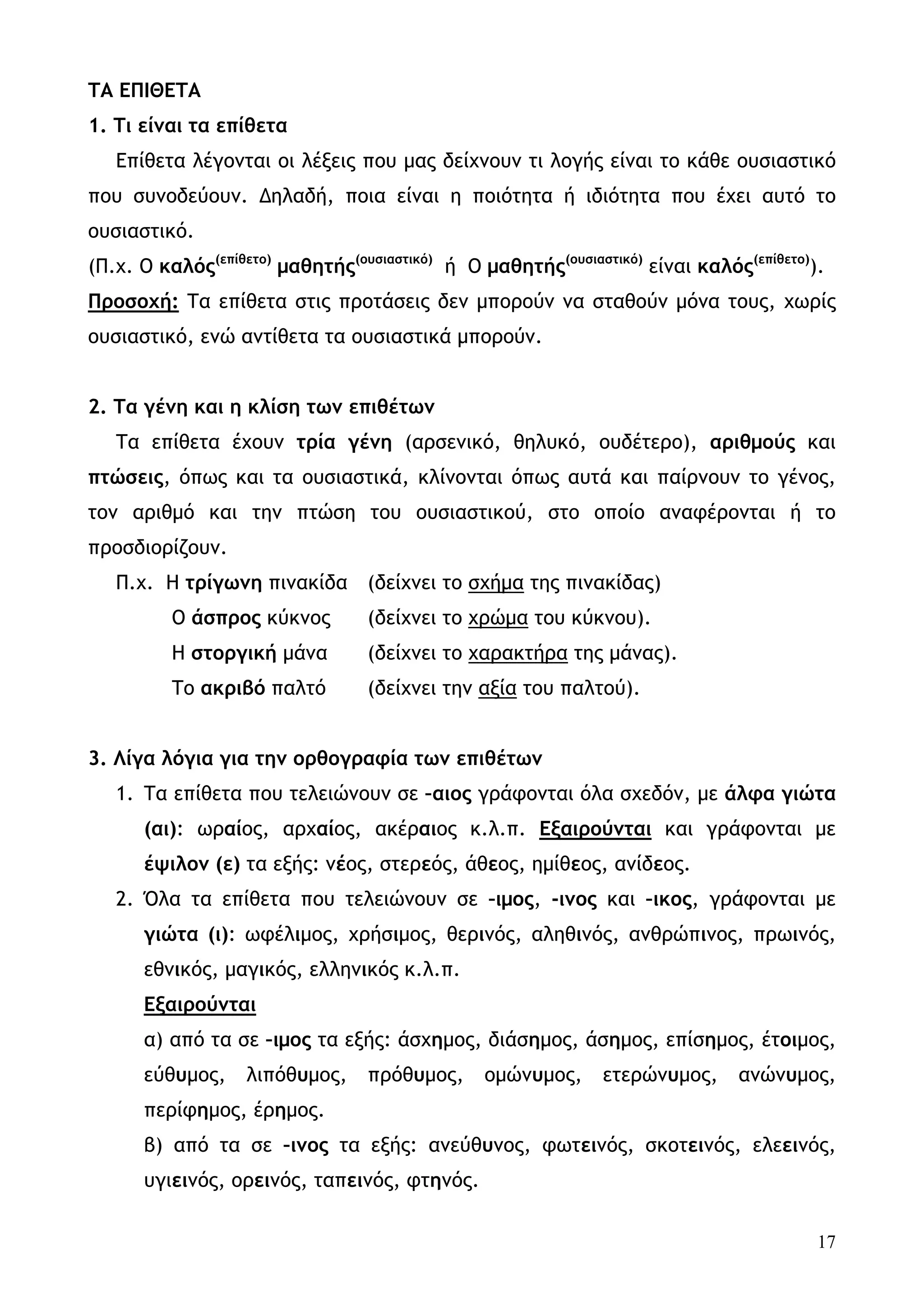 ΤΑ ΕΠΙΘΕΤΑ
1. Τι είναι τα επίθετα
   Επίθετα λέγονται οι λέξεις που μας δείχνουν τι λογής είναι το κάθε ουσιαστικό
που συνοδεύουν. Δηλαδή, ποια είναι η ποιότητα ή ιδιότητα που έχει αυτό το
ουσιαστικό.
(Π.χ. Ο καλός(επίθετο) μαθητής(ουσιαστικό) ή Ο μαθητής(ουσιαστικό) είναι καλός(επίθετο)).
Προσοχή: Τα επίθετα στις προτάσεις δεν μπορούν να σταθούν μόνα τους, χωρίς
ουσιαστικό, ενώ αντίθετα τα ουσιαστικά μπορούν.


2. Τα γένη και η κλίση των επιθέτων
   Τα επίθετα έχουν τρία γένη (αρσενικό, θηλυκό, ουδέτερο), αριθμούς και
πτώσεις, όπως και τα ουσιαστικά, κλίνονται όπως αυτά και παίρνουν το γένος,
τον αριθμό και την πτώση του ουσιαστικού, στο οποίο αναφέρονται ή το
προσδιορίζουν.
   Π.χ. Η τρίγωνη πινακίδα (δείχνει το σχήμα της πινακίδας)
          Ο άσπρος κύκνος        (δείχνει το χρώμα του κύκνου).
          Η στοργική μάνα        (δείχνει το χαρακτήρα της μάνας).
          Το ακριβό παλτό        (δείχνει την αξία του παλτού).


3. Λίγα λόγια για την ορθογραφία των επιθέτων
   1. Τα επίθετα που τελειώνουν σε –αιος γράφονται όλα σχεδόν, με άλφα γιώτα
      (αι): ωραίος, αρχαίος, ακέραιος κ.λ.π. Εξαιρούνται και γράφονται με
      έψιλον (ε) τα εξής: νέος, στερεός, άθεος, ημίθεος, ανίδεος.
   2. Όλα τα επίθετα που τελειώνουν σε –ιμος, -ινος και –ικος, γράφονται με
      γιώτα (ι): ωφέλιμος, χρήσιμος, θερινός, αληθινός, ανθρώπινος, πρωινός,
      εθνικός, μαγικός, ελληνικός κ.λ.π.
      Εξαιρούνται
      α) από τα σε –ιμος τα εξής: άσχημος, διάσημος, άσημος, επίσημος, έτοιμος,
      εύθυμος,     λιπόθυμος,    πρόθυμος,     ομώνυμος,      ετερώνυμος,     ανώνυμος,
      περίφημος, έρημος.
      β) από τα σε –ινος τα εξής: ανεύθυνος, φωτεινός, σκοτεινός, ελεεινός,
      υγιεινός, ορεινός, ταπεινός, φτηνός.


                                                                                        17
 
