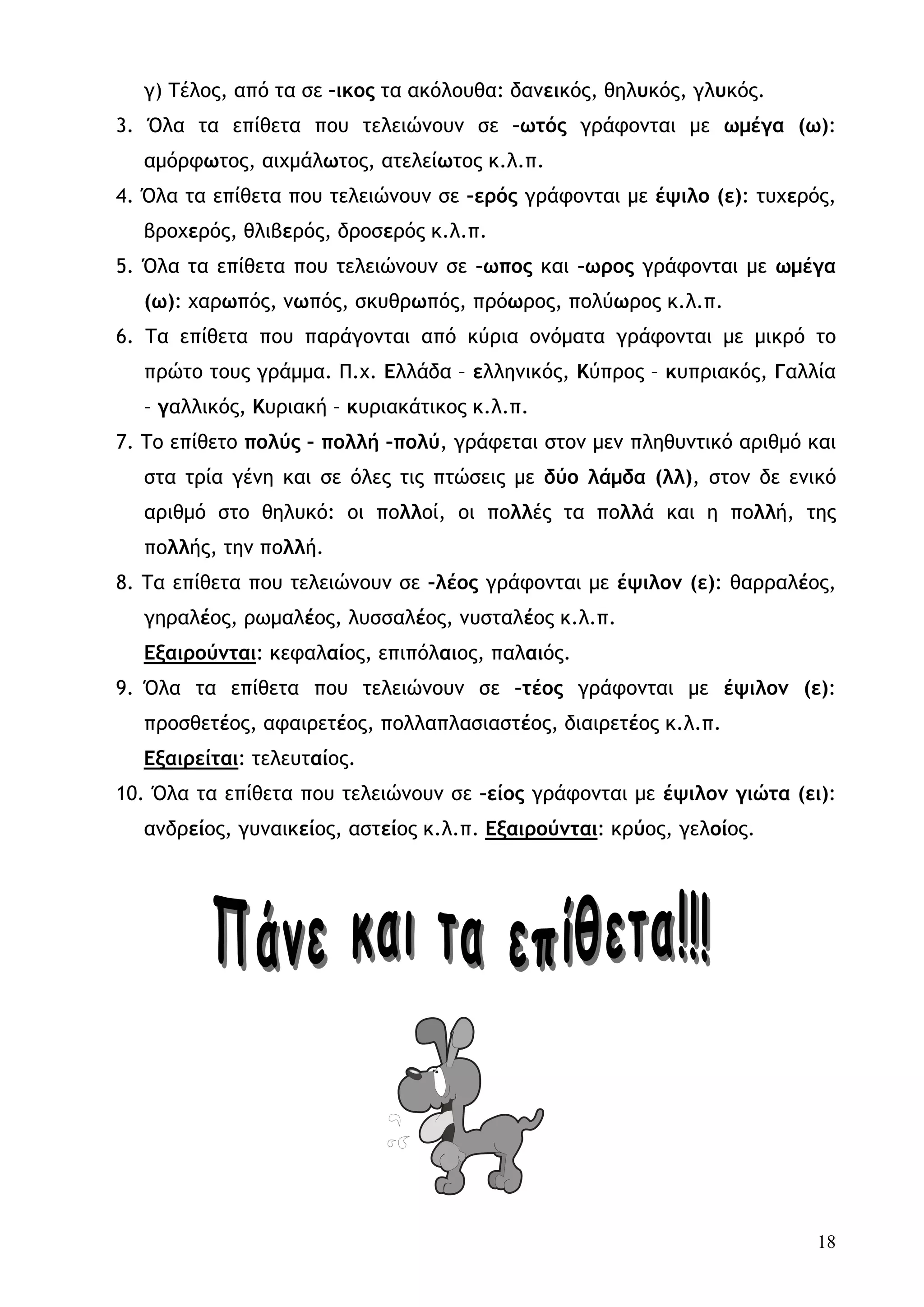 γ) Τέλος, από τα σε –ικος τα ακόλουθα: δανεικός, θηλυκός, γλυκός.
3. Όλα τα επίθετα που τελειώνουν σε –ωτός γράφονται με ωμέγα (ω):
  αμόρφωτος, αιχμάλωτος, ατελείωτος κ.λ.π.
4. Όλα τα επίθετα που τελειώνουν σε –ερός γράφονται με έψιλο (ε): τυχερός,
  βροχερός, θλιβερός, δροσερός κ.λ.π.
5. Όλα τα επίθετα που τελειώνουν σε –ωπος και –ωρος γράφονται με ωμέγα
  (ω): χαρωπός, νωπός, σκυθρωπός, πρόωρος, πολύωρος κ.λ.π.
6. Τα επίθετα που παράγονται από κύρια ονόματα γράφονται με μικρό το
  πρώτο τους γράμμα. Π.χ. Ελλάδα – ελληνικός, Κύπρος – κυπριακός, Γαλλία
  – γαλλικός, Κυριακή – κυριακάτικος κ.λ.π.
7. Το επίθετο πολύς – πολλή –πολύ, γράφεται στον μεν πληθυντικό αριθμό και
  στα τρία γένη και σε όλες τις πτώσεις με δύο λάμδα (λλ), στον δε ενικό
  αριθμό στο θηλυκό: οι πολλοί, οι πολλές τα πολλά και η πολλή, της
  πολλής, την πολλή.
8. Τα επίθετα που τελειώνουν σε –λέος γράφονται με έψιλον (ε): θαρραλέος,
  γηραλέος, ρωμαλέος, λυσσαλέος, νυσταλέος κ.λ.π.
  Εξαιρούνται: κεφαλαίος, επιπόλαιος, παλαιός.
9. Όλα τα επίθετα που τελειώνουν σε –τέος γράφονται με έψιλον (ε):
  προσθετέος, αφαιρετέος, πολλαπλασιαστέος, διαιρετέος κ.λ.π.
  Εξαιρείται: τελευταίος.
10. Όλα τα επίθετα που τελειώνουν σε –είος γράφονται με έψιλον γιώτα (ει):
  ανδρείος, γυναικείος, αστείος κ.λ.π. Εξαιρούνται: κρύος, γελοίος.




                                                                        18
 