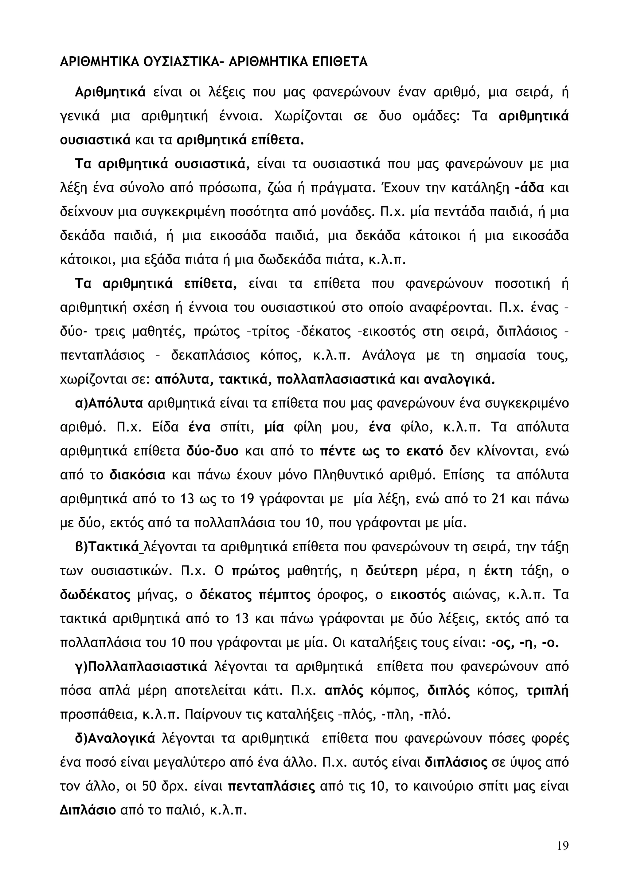 ΑΡΙΘΜΗΤΙΚΑ ΟΥΣΙΑΣΤΙΚΑ– ΑΡΙΘΜΗΤΙΚΑ ΕΠΙΘΕΤΑ

  Αριθμητικά είναι οι λέξεις που μας φανερώνουν έναν αριθμό, μια σειρά, ή
γενικά μια αριθμητική έννοια. Χωρίζονται σε δυο ομάδες: Τα αριθμητικά
ουσιαστικά και τα αριθμητικά επίθετα.
  Τα αριθμητικά ουσιαστικά, είναι τα ουσιαστικά που μας φανερώνουν με μια
λέξη ένα σύνολο από πρόσωπα, ζώα ή πράγματα. Έχουν την κατάληξη –άδα και
δείχνουν μια συγκεκριμένη ποσότητα από μονάδες. Π.χ. μία πεντάδα παιδιά, ή μια
δεκάδα παιδιά, ή μια εικοσάδα παιδιά, μια δεκάδα κάτοικοι ή μια εικοσάδα
κάτοικοι, μια εξάδα πιάτα ή μια δωδεκάδα πιάτα, κ.λ.π.
  Τα αριθμητικά επίθετα, είναι τα επίθετα που φανερώνουν ποσοτική ή
αριθμητική σχέση ή έννοια του ουσιαστικού στο οποίο αναφέρονται. Π.χ. ένας –
δύο- τρεις μαθητές, πρώτος –τρίτος –δέκατος –εικοστός στη σειρά, διπλάσιος –
πενταπλάσιος – δεκαπλάσιος κόπος, κ.λ.π. Ανάλογα με τη σημασία τους,
χωρίζονται σε: απόλυτα, τακτικά, πολλαπλασιαστικά και αναλογικά.
  α)Απόλυτα αριθμητικά είναι τα επίθετα που μας φανερώνουν ένα συγκεκριμένο
αριθμό. Π.χ. Είδα ένα σπίτι, μία φίλη μου, ένα φίλο, κ.λ.π. Τα απόλυτα
αριθμητικά επίθετα δύο-δυο και από το πέντε ως το εκατό δεν κλίνονται, ενώ
από το διακόσια και πάνω έχουν μόνο Πληθυντικό αριθμό. Επίσης τα απόλυτα
αριθμητικά από το 13 ως το 19 γράφονται με μία λέξη, ενώ από το 21 και πάνω
με δύο, εκτός από τα πολλαπλάσια του 10, που γράφονται με μία.
  β)Τακτικά λέγονται τα αριθμητικά επίθετα που φανερώνουν τη σειρά, την τάξη
των ουσιαστικών. Π.χ. Ο πρώτος μαθητής, η δεύτερη μέρα, η έκτη τάξη, ο
δωδέκατος μήνας, ο δέκατος πέμπτος όροφος, ο εικοστός αιώνας, κ.λ.π. Τα
τακτικά αριθμητικά από το 13 και πάνω γράφονται με δύο λέξεις, εκτός από τα
πολλαπλάσια του 10 που γράφονται με μία. Οι καταλήξεις τους είναι: -ος, -η, -ο.
  γ)Πολλαπλασιαστικά λέγονται τα αριθμητικά       επίθετα που φανερώνουν από
πόσα απλά μέρη αποτελείται κάτι. Π.χ. απλός κόμπος, διπλός κόπος, τριπλή
προσπάθεια, κ.λ.π. Παίρνουν τις καταλήξεις –πλός, -πλη, -πλό.
  δ)Αναλογικά λέγονται τα αριθμητικά επίθετα που φανερώνουν πόσες φορές
ένα ποσό είναι μεγαλύτερο από ένα άλλο. Π.χ. αυτός είναι διπλάσιος σε ύψος από
τον άλλο, οι 50 δρχ. είναι πενταπλάσιες από τις 10, το καινούριο σπίτι μας είναι
Διπλάσιο από το παλιό, κ.λ.π.

                                                                              19
 