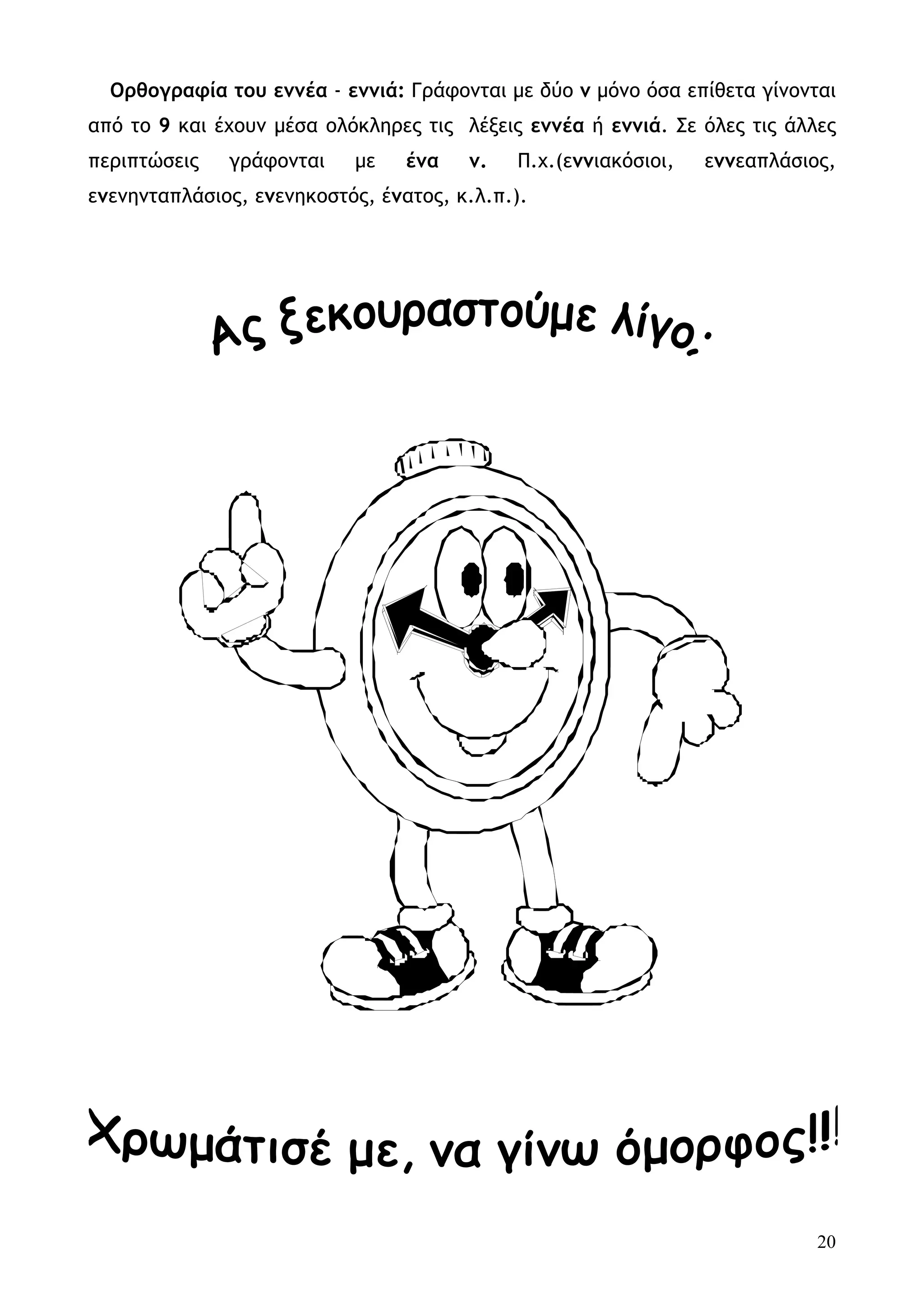 Ορθογραφία του εννέα - εννιά: Γράφονται με δύο ν μόνο όσα επίθετα γίνονται
από το 9 και έχουν μέσα ολόκληρες τις λέξεις εννέα ή εννιά. Σε όλες τις άλλες
περιπτώσεις   γράφονται    με    ένα   ν.   Π.χ.(εννιακόσιοι,   εννεαπλάσιος,
ενενηνταπλάσιος, ενενηκοστός, ένατος, κ.λ.π.).




                                                                           20
 