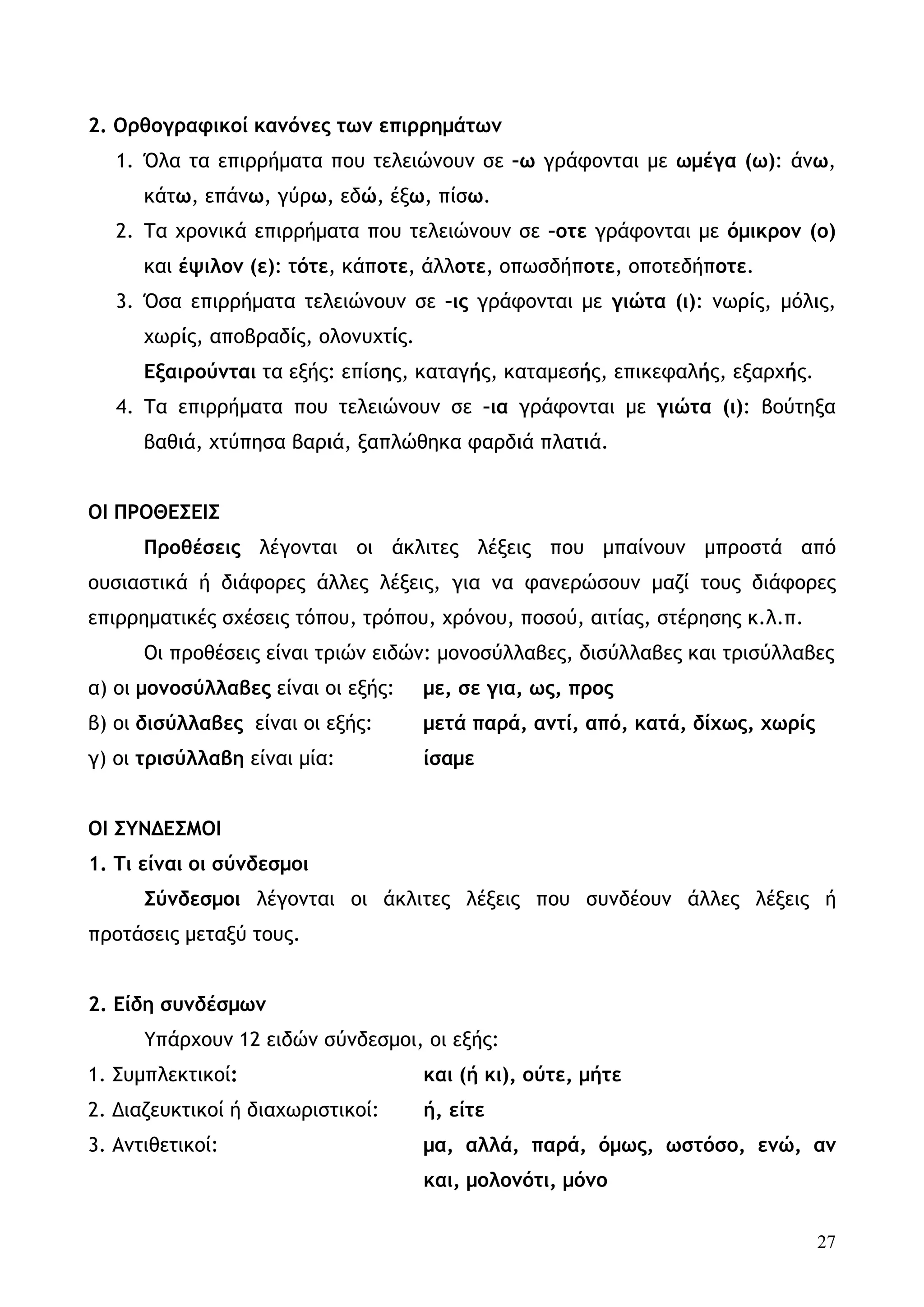 2. Ορθογραφικοί κανόνες των επιρρημάτων
   1. Όλα τα επιρρήματα που τελειώνουν σε –ω γράφονται με ωμέγα (ω): άνω,
      κάτω, επάνω, γύρω, εδώ, έξω, πίσω.
   2. Τα χρονικά επιρρήματα που τελειώνουν σε –οτε γράφονται με όμικρον (ο)
      και έψιλον (ε): τότε, κάποτε, άλλοτε, οπωσδήποτε, οποτεδήποτε.
   3. Όσα επιρρήματα τελειώνουν σε –ις γράφονται με γιώτα (ι): νωρίς, μόλις,
      χωρίς, αποβραδίς, ολονυχτίς.
      Εξαιρούνται τα εξής: επίσης, καταγής, καταμεσής, επικεφαλής, εξαρχής.
   4. Τα επιρρήματα που τελειώνουν σε –ια γράφονται με γιώτα (ι): βούτηξα
      βαθιά, χτύπησα βαριά, ξαπλώθηκα φαρδιά πλατιά.


ΟΙ ΠΡΟΘΕΣΕΙΣ
      Προθέσεις λέγονται οι άκλιτες λέξεις που μπαίνουν μπροστά από
ουσιαστικά ή διάφορες άλλες λέξεις, για να φανερώσουν μαζί τους διάφορες
επιρρηματικές σχέσεις τόπου, τρόπου, χρόνου, ποσού, αιτίας, στέρησης κ.λ.π.
      Οι προθέσεις είναι τριών ειδών: μονοσύλλαβες, δισύλλαβες και τρισύλλαβες
α) οι μονοσύλλαβες είναι οι εξής:    με, σε για, ως, προς
β) οι δισύλλαβες είναι οι εξής:      μετά παρά, αντί, από, κατά, δίχως, χωρίς
γ) οι τρισύλλαβη είναι μία:          ίσαμε


ΟΙ ΣΥΝΔΕΣΜΟΙ
1. Τι είναι οι σύνδεσμοι
      Σύνδεσμοι λέγονται οι άκλιτες λέξεις που συνδέουν άλλες λέξεις ή
προτάσεις μεταξύ τους.


2. Είδη συνδέσμων
      Υπάρχουν 12 ειδών σύνδεσμοι, οι εξής:
1. Συμπλεκτικοί:                     και (ή κι), ούτε, μήτε
2. Διαζευκτικοί ή διαχωριστικοί:     ή, είτε
3. Αντιθετικοί:                      μα, αλλά, παρά, όμως, ωστόσο, ενώ, αν
                                     και, μολονότι, μόνο


                                                                                27
 