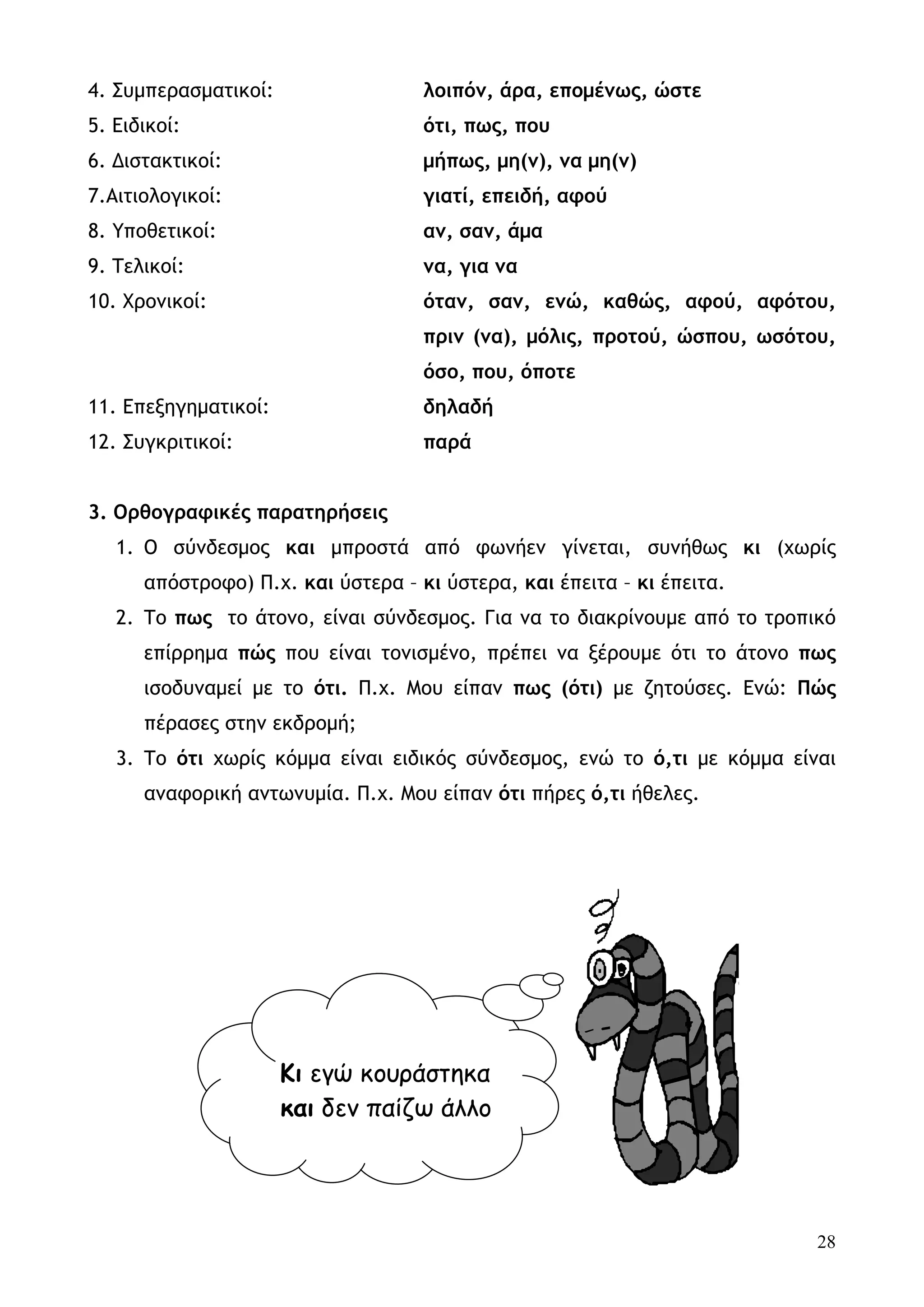 4. Συμπερασματικοί:                 λοιπόν, άρα, επομένως, ώστε
5. Ειδικοί:                         ότι, πως, που
6. Διστακτικοί:                     μήπως, μη(ν), να μη(ν)
7.Αιτιολογικοί:                     γιατί, επειδή, αφού
8. Υποθετικοί:                      αν, σαν, άμα
9. Τελικοί:                         να, για να
10. Χρονικοί:                       όταν, σαν, ενώ, καθώς, αφού, αφότου,
                                    πριν (να), μόλις, προτού, ώσπου, ωσότου,
                                    όσο, που, όποτε
11. Επεξηγηματικοί:                 δηλαδή
12. Συγκριτικοί:                    παρά


3. Ορθογραφικές παρατηρήσεις
   1. Ο σύνδεσμος και μπροστά από φωνήεν γίνεται, συνήθως κι (χωρίς
      απόστροφο) Π.χ. και ύστερα – κι ύστερα, και έπειτα – κι έπειτα.
   2. Το πως το άτονο, είναι σύνδεσμος. Για να το διακρίνουμε από το τροπικό
      επίρρημα πώς που είναι τονισμένο, πρέπει να ξέρουμε ότι το άτονο πως
      ισοδυναμεί με το ότι. Π.χ. Μου είπαν πως (ότι) με ζητούσες. Ενώ: Πώς
      πέρασες στην εκδρομή;
   3. Το ότι χωρίς κόμμα είναι ειδικός σύνδεσμος, ενώ το ό,τι με κόμμα είναι
      αναφορική αντωνυμία. Π.χ. Μου είπαν ότι πήρες ό,τι ήθελες.




                      Κι εγώ κουράστηκα
                      και δεν παίζω άλλο




                                                                          28
 