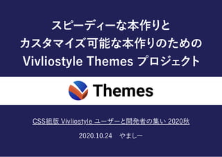 スピーディーな本作りと
カスタマイズ可能な本作りのための
VivliostyleThemesプロジェクト
CSS組版Vivliostyleユーザーと開発者の集い2020秋
2020.10.24 やましー
 