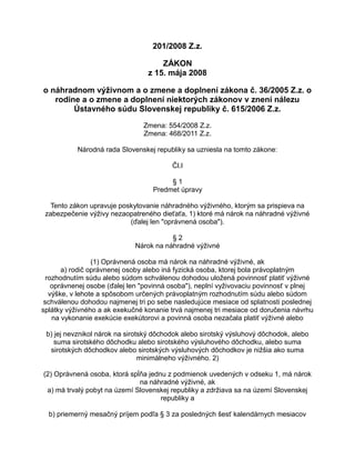 201/2008 Z.z.
ZÁKON
z 15. mája 2008
o náhradnom výživnom a o zmene a doplnení zákona č. 36/2005 Z.z. o
rodine a o zmene a doplnení niektorých zákonov v znení nálezu
Ústavného súdu Slovenskej republiky č. 615/2006 Z.z.
Zmena: 554/2008 Z.z.
Zmena: 468/2011 Z.z.
Národná rada Slovenskej republiky sa uzniesla na tomto zákone:
Čl.I
§1
Predmet úpravy
Tento zákon upravuje poskytovanie náhradného výživného, ktorým sa prispieva na
zabezpečenie výživy nezaopatreného dieťaťa, 1) ktoré má nárok na náhradné výživné
(ďalej len "oprávnená osoba").
§2
Nárok na náhradné výživné
(1) Oprávnená osoba má nárok na náhradné výživné, ak
a) rodič oprávnenej osoby alebo iná fyzická osoba, ktorej bola právoplatným
rozhodnutím súdu alebo súdom schválenou dohodou uložená povinnosť platiť výživné
oprávnenej osobe (ďalej len "povinná osoba"), neplní vyživovaciu povinnosť v plnej
výške, v lehote a spôsobom určených právoplatným rozhodnutím súdu alebo súdom
schválenou dohodou najmenej tri po sebe nasledujúce mesiace od splatnosti poslednej
splátky výživného a ak exekučné konanie trvá najmenej tri mesiace od doručenia návrhu
na vykonanie exekúcie exekútorovi a povinná osoba nezačala platiť výživné alebo
b) jej nevznikol nárok na sirotský dôchodok alebo sirotský výsluhový dôchodok, alebo
suma sirotského dôchodku alebo sirotského výsluhového dôchodku, alebo suma
sirotských dôchodkov alebo sirotských výsluhových dôchodkov je nižšia ako suma
minimálneho výživného. 2)
(2) Oprávnená osoba, ktorá spĺňa jednu z podmienok uvedených v odseku 1, má nárok
na náhradné výživné, ak
a) má trvalý pobyt na území Slovenskej republiky a zdržiava sa na území Slovenskej
republiky a
b) priemerný mesačný príjem podľa § 3 za posledných šesť kalendárnych mesiacov

 