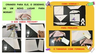 CRIANDO PARA ELE, O DESENHO,
DE UM NOVO LUGAR PARA
MORAR?
O QUE VAMOS PRECISAR?
COMO DOBRAR ?
PARA FINALIZAR...
O TAMANDUÁ COME FORMIGAS.
 
