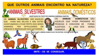 QUE OUTROS ANIMAIS ENCONTRO NA NATUREZA?
IMITE – OS SE CONSEGUIR.
OS ANIMAIS SILVESTRES SÃO AQUELES
QUE VIVEM NAS SELVAS E NÃO ESTÃO
ACOSTUMADOS A FICAR PERTO DOS SERES
HUMANOS. TEM DIFICULDADES EM
CRESCER E REPRODUZIR NOS CATIVEIROS.
OS ANIMAIS DOMÉSTICOS SÃO
AQUELES QUE VIVEM PRÓXIMOS ÀS
PESSOAS E CONVIVEM DE FORMA
AJUSTADA A VIDA DOS SERES
HUMANOS.
ADAPTAÇÃO DO TEXTO DE VANESSA SARDINHA SANTOS.
FONTE: ESCOLA KIDS. ANIMAIS DOMÉSTICOS E SILVESTRES. ACESSO EM 06/10/2020
 
