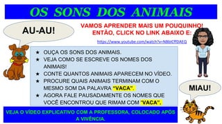 OS SONS DOS ANIMAIS
AU-AU!
★ OUÇA OS SONS DOS ANIMAIS.
★ VEJA COMO SE ESCREVE OS NOMES DOS
ANIMAIS!
★ CONTE QUANTOS ANIMAIS APARECEM NO VÍDEO.
★ PROCURE QUAIS ANIMAIS TERMINAM COM O
MESMO SOM DA PALAVRA “VACA”.
★ AGORA FALE PAUSADAMENTE OS NOMES QUE
VOCÊ ENCONTROU QUE RIMAM COM “VACA”.
VAMOS APRENDER MAIS UM POUQUINHO!
ENTÃO, CLICK NO LINK ABAIXO E:
https://www.youtube.com/watch?v=NBbICffDAEQ
MIAU!
VEJA O VÍDEO EXPLICATIVO COM A PROFESSORA, COLOCADO APÓS
A VIVÊNCIA.
 