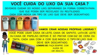 VOCÊ CUIDA DO LIXO DA SUA CASA ?
DEVEMOS CUIDAR DO NOSSO LIXO, SEPARANDO DA FORMA CORRETA PARA
QUE ELE POSSA SER RECICLADO OU REUTILIZADO.
CADA COR INDICA UM TIPO DE LIXO QUE DEVE SER DESCARTADO.
VAMOS CRIAR NOSSAS PRÓPRIAS LIXEIRAS ?
VOCÊ PODE USAR CAIXA DE LEITE, CAIXA DE SAPATO, LATA DE LEITE
OU CAIXA DE PAPELÃO. DEPOIS É SÓ PINTAR COM GIZ DE CERA OU
TINTA, CADA UMA COM A COR QUE INDICA O TIPO DE LIXO QUE
DEVE SER DESCARTADO.
LEMBRE-SE: FAÇA SEMPRE COM
AJUDA DE
UM ADULTO.
 